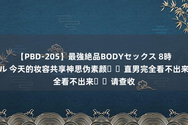 【PBD-205】最強絶品BODYセックス 8時間スペシャル 今天的妆容共享神思伪素颜❗️直男完全看不出来❗️请查收