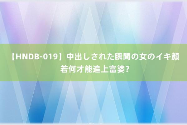 【HNDB-019】中出しされた瞬間の女のイキ顔 若何才能追上富婆？