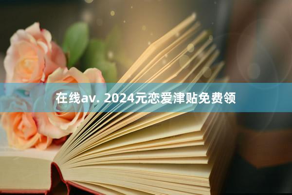 在线av. 2024元恋爱津贴免费领