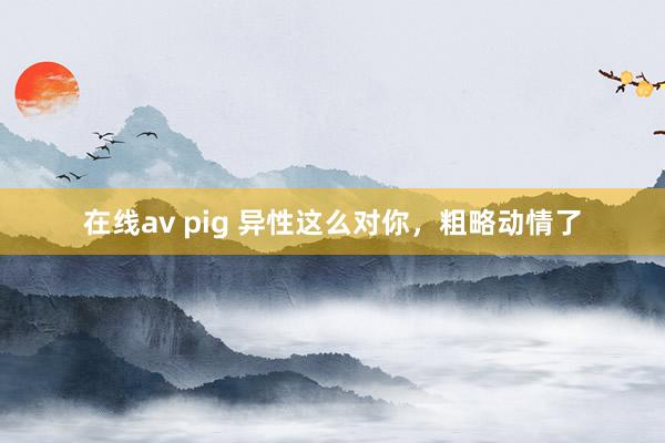 在线av pig 异性这么对你，粗略动情了