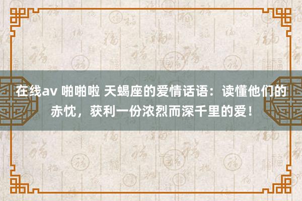 在线av 啪啪啦 天蝎座的爱情话语：读懂他们的赤忱，获利一份浓烈而深千里的爱！