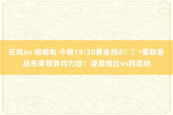 在线av 啪啪啦 今晚19:30黄金档?曼联客战布莱顿势均力敌！凌晨维拉vs阿森纳