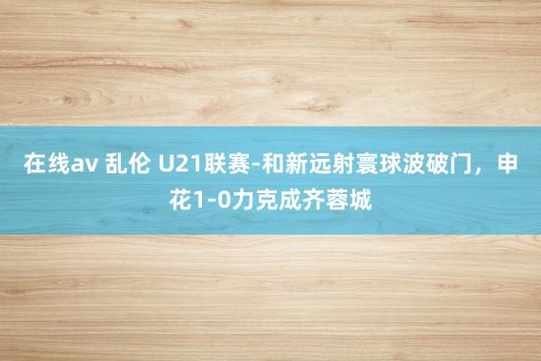 在线av 乱伦 U21联赛-和新远射寰球波破门，申花1-0力克成齐蓉城