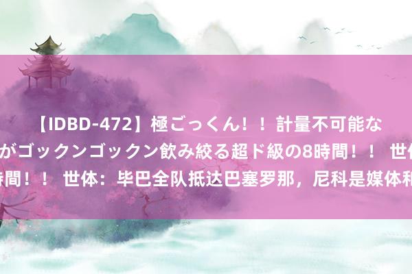 【IDBD-472】極ごっくん！！計量不可能な爆量ザーメンをS級女優がゴックンゴックン飲み絞る超ド級の8時間！！ 世体：毕巴全队抵达巴塞罗那，尼科是媒体和球迷关心焦点