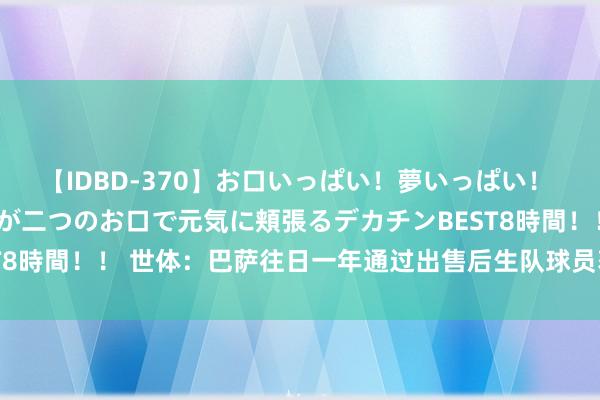 【IDBD-370】お口いっぱい！夢いっぱい！ MEGAマラ S級美女達が二つのお口で元気に頬張るデカチンBEST8時間！！ 世体：巴萨往日一年通过出售后生队球员获1800万欧收入