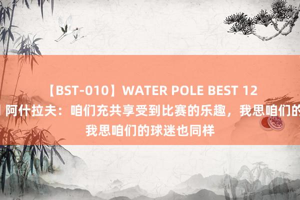 【BST-010】WATER POLE BEST 12GALs 8時間 阿什拉夫：咱们充共享受到比赛的乐趣，我思咱们的球迷也同样