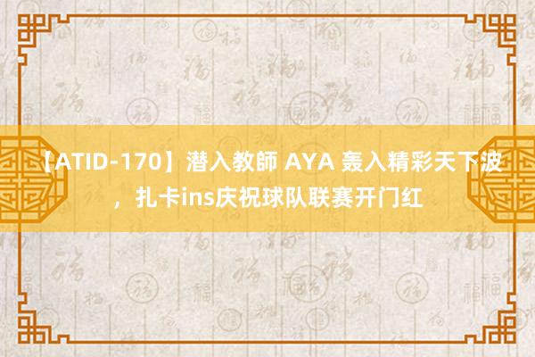 【ATID-170】潜入教師 AYA 轰入精彩天下波，扎卡ins庆祝球队联赛开门红