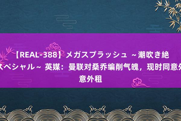 【REAL-388】メガスプラッシュ ～潮吹き絶頂スペシャル～ 英媒：曼联对桑乔编削气魄，现时同意外租