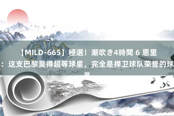 【MILD-665】極選！潮吹き4時間 6 恩里克：这支巴黎莫得超等球星，完全是捍卫球队荣誉的球员