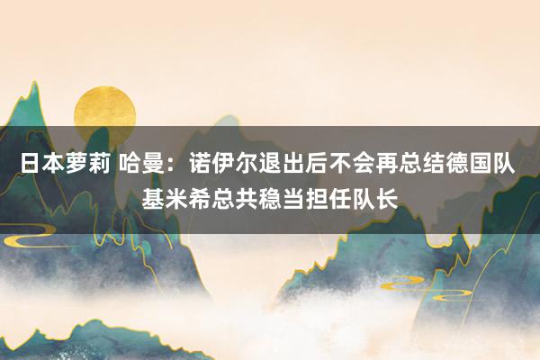 日本萝莉 哈曼：诺伊尔退出后不会再总结德国队 基米希总共稳当担任队长