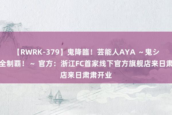 【RWRK-379】鬼降臨！芸能人AYA ～鬼シリーズ全制覇！～ 官方：浙江FC首家线下官方旗舰店来日肃肃开业