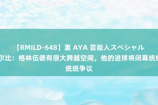 【RMILD-648】裏 AYA 芸能人スペシャル 德泽尔比：格林伍德有很大跨越空间，他的进球将闭幕统统争议