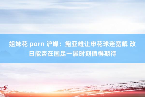 姐妹花 porn 沪媒：鲍亚雄让申花球迷宽解 改日能否在国足一展时刻值得期待