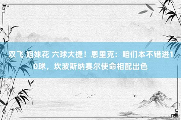 双飞 姐妹花 六球大捷！恩里克：咱们本不错进10球，坎波斯纳赛尔使命相配出色