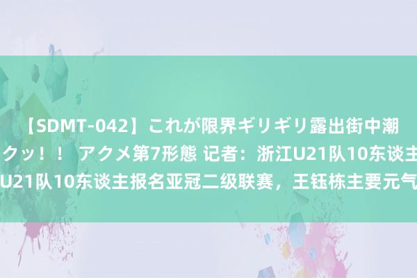 【SDMT-042】これが限界ギリギリ露出街中潮吹き アクメ自転車がイクッ！！ アクメ第7形態 记者：浙江U21队10东谈主报名亚冠二级联赛，王钰栋主要元气心灵放中超