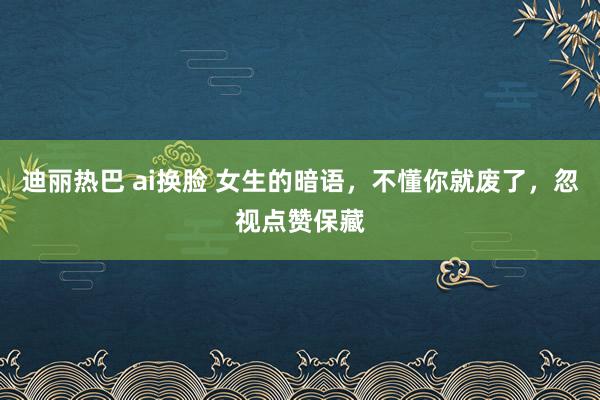 迪丽热巴 ai换脸 女生的暗语，不懂你就废了，忽视点赞保藏