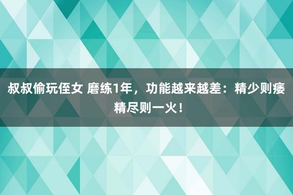 叔叔偷玩侄女 磨练1年，功能越来越差：精少则痿 精尽则一火！