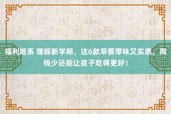 福利姬系 理睬新学期，这6款早餐厚味又实惠，用钱少还能让孩子吃得更好！