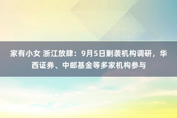 家有小女 浙江放肆：9月5日剿袭机构调研，华西证券、中邮基金等多家机构参与