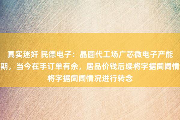 真实迷奸 民德电子：晶圆代工场广芯微电子产能尚处于爬坡期，当今在手订单有余，居品价钱后续将字据阛阓情况进行转念