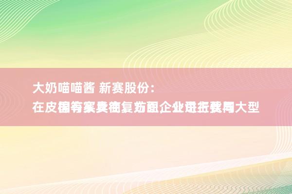 大奶喵喵酱 新赛股份：
在皮棉等家具往复方面，公司主要与大型国有买卖商、纺织企业进行伙同