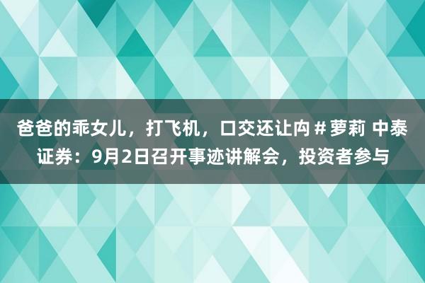 爸爸的乖女儿，打飞机，口交还让禸＃萝莉 中泰证券：9月2日召开事迹讲解会，投资者参与