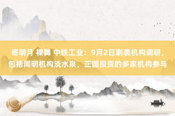 寄明月 裸舞 中铁工业：9月2日剿袭机构调研，包括闻明机构淡水泉，正圆投资的多家机构参与