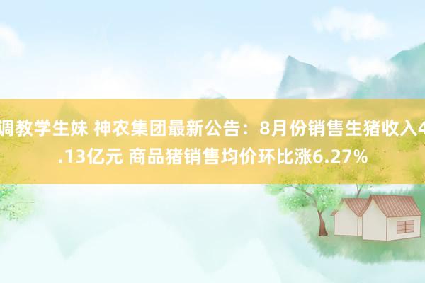 调教学生妹 神农集团最新公告：8月份销售生猪收入4.13亿元 商品猪销售均价环比涨6.27%