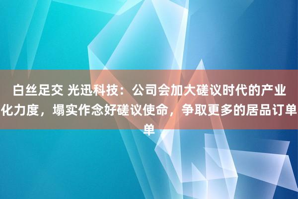 白丝足交 光迅科技：公司会加大磋议时代的产业化力度，塌实作念好磋议使命，争取更多的居品订单