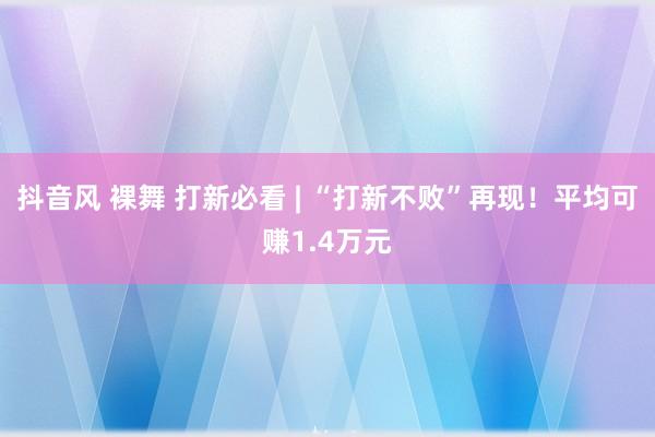 抖音风 裸舞 打新必看 | “打新不败”再现！平均可赚1.4万元