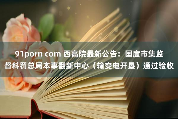 91porn com 西高院最新公告：国度市集监督科罚总局本事翻新中心（输变电开垦）通过验收