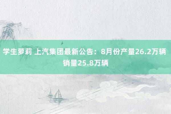 学生萝莉 上汽集团最新公告：8月份产量26.2万辆 销量25.8万辆