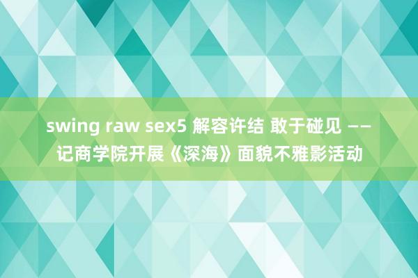 swing raw sex5 解容许结 敢于碰见 ——记商学院开展《深海》面貌不雅影活动