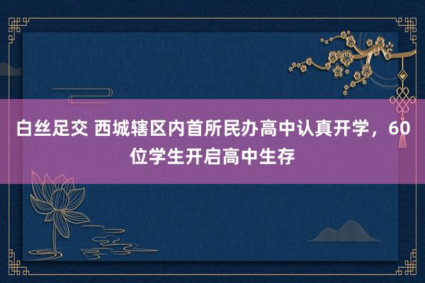 白丝足交 西城辖区内首所民办高中认真开学，60位学生开启高中生存