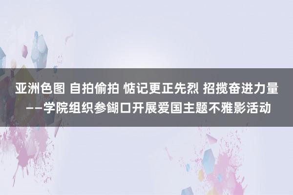 亚洲色图 自拍偷拍 惦记更正先烈 招揽奋进力量 ——学院组织参餬口开展爱国主题不雅影活动