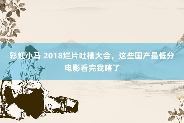 彩虹小马 2018烂片吐槽大会，这些国产最低分电影看完我瞎了