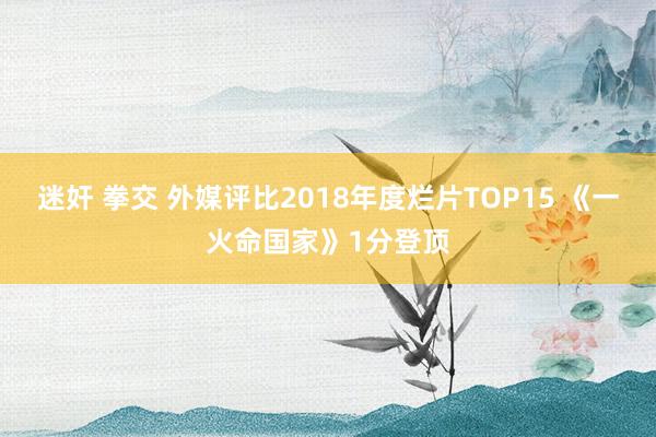 迷奸 拳交 外媒评比2018年度烂片TOP15 《一火命国家》1分登顶