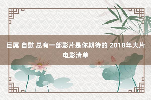 巨屌 自慰 总有一部影片是你期待的 2018年大片电影清单