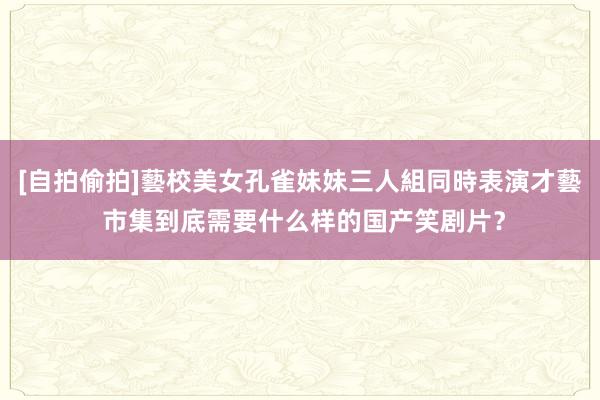 [自拍偷拍]藝校美女孔雀妹妹三人組同時表演才藝 市集到底需要什么样的国产笑剧片？