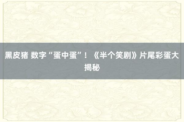 黑皮猪 数字“蛋中蛋”！《半个笑剧》片尾彩蛋大揭秘