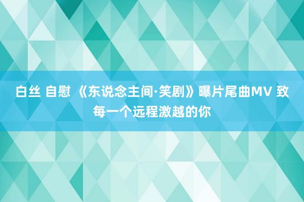 白丝 自慰 《东说念主间·笑剧》曝片尾曲MV 致每一个远程激越的你