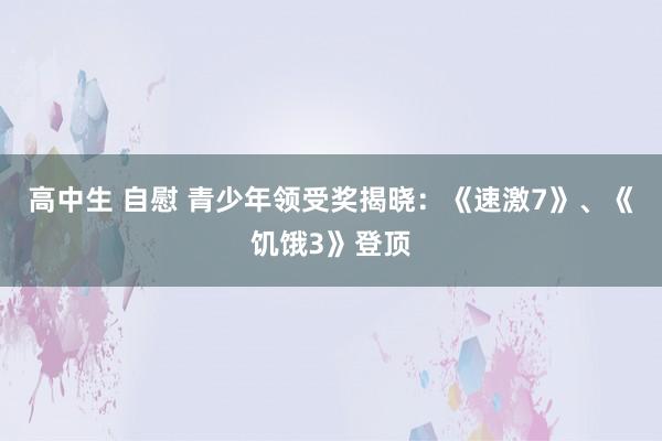 高中生 自慰 青少年领受奖揭晓：《速激7》、《饥饿3》登顶