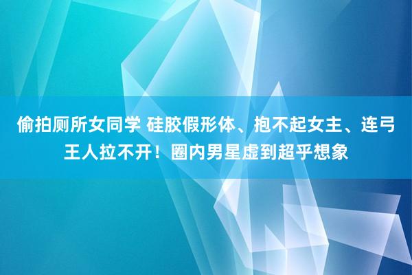 偷拍厕所女同学 硅胶假形体、抱不起女主、连弓王人拉不开！圈内男星虚到超乎想象