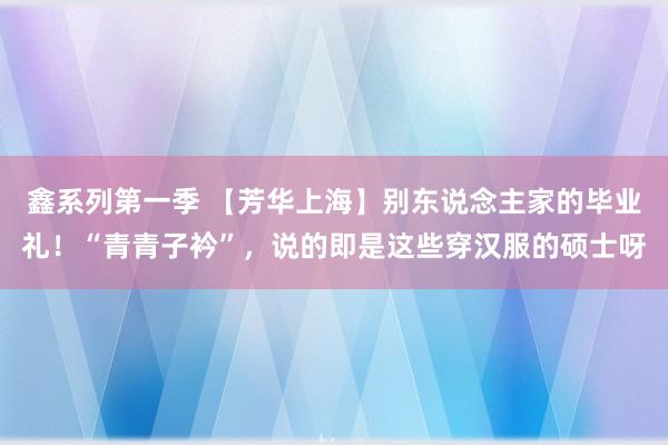 鑫系列第一季 【芳华上海】别东说念主家的毕业礼！“青青子衿”，说的即是这些穿汉服的硕士呀