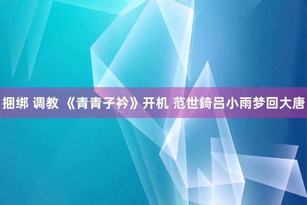 捆绑 调教 《青青子衿》开机 范世錡吕小雨梦回大唐