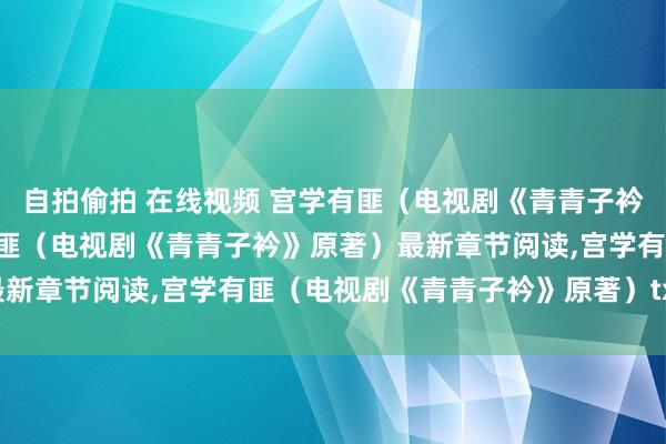 自拍偷拍 在线视频 宫学有匪（电视剧《青青子衿》原著）无弹窗,宫学有匪（电视剧《青青子衿》原著）最新章节阅读,宫学有匪（电视剧《青青子衿》原著）txt全集