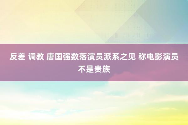 反差 调教 唐国强数落演员派系之见 称电影演员不是贵族