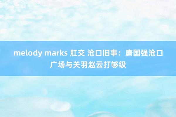 melody marks 肛交 沧口旧事：唐国强沧口广场与关羽赵云打够级