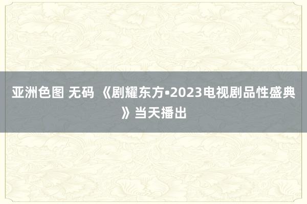 亚洲色图 无码 《剧耀东方•2023电视剧品性盛典》当天播出