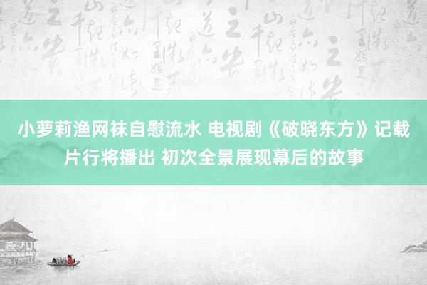 小萝莉渔网袜自慰流水 电视剧《破晓东方》记载片行将播出 初次全景展现幕后的故事